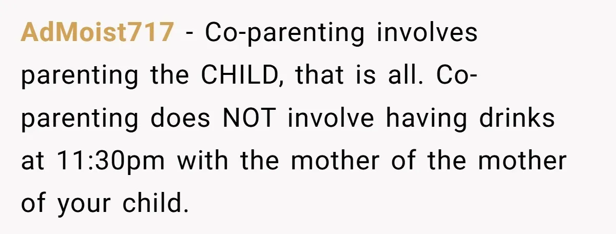 AdMoist717 − Co-parenting involves parenting the CHILD, that is all. Co-parenting does NOT involve having drinks at 11:30pm with the mother of the mother of your child.