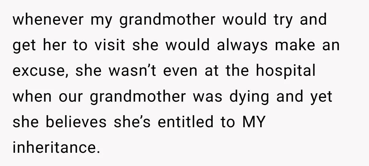 whenever my grandmother would try and get her to visit she would always make an excuse, she wasn’t even at the hospital when our grandmother was dying and yet she...