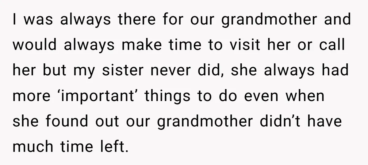 I was always there for our grandmother and would always make time to visit her or call her but my sister never did, she always had more ‘important’ things to...