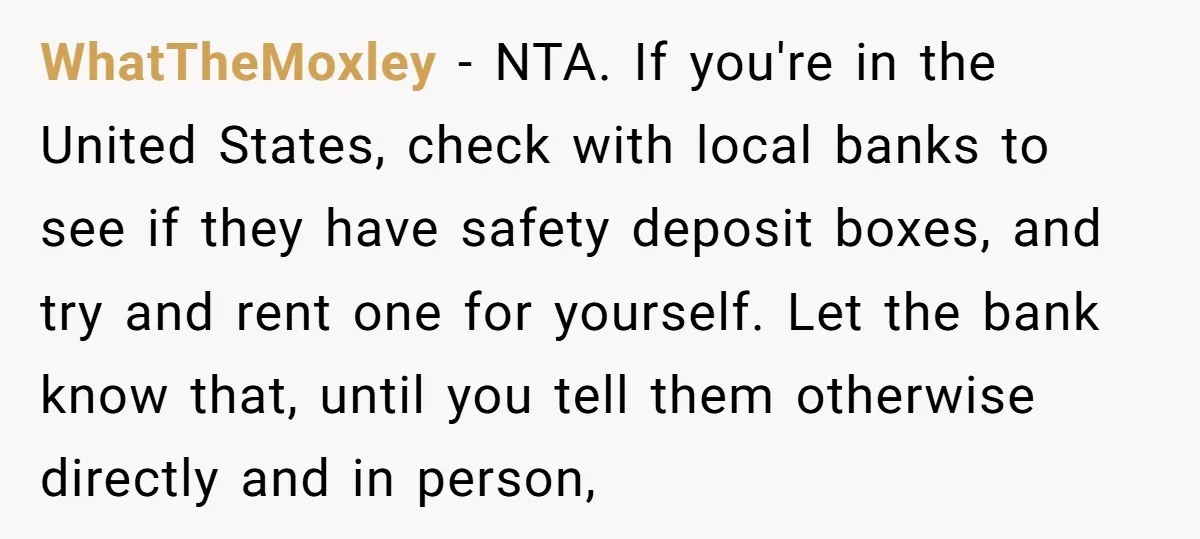 WhatTheMoxley − NTA. If you're in the United States, check with local banks to see if they have safety deposit boxes, and try and rent one for yourself. Let the...