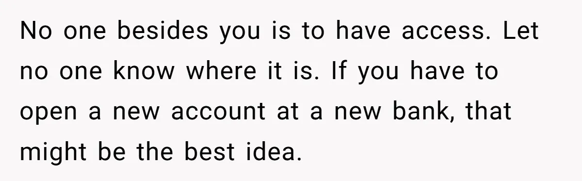 No one besides you is to have access. Let no one know where it is. If you have to open a new account at a new bank, that might be...