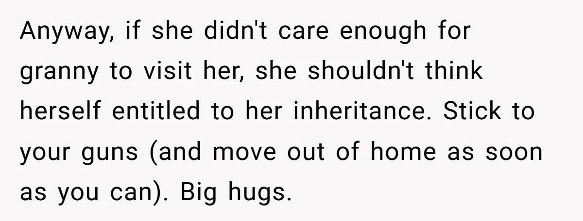 Anyway, if she didn't care enough for granny to visit her, she shouldn't think herself entitled to her inheritance. Stick to your guns (and move out of home as soon...