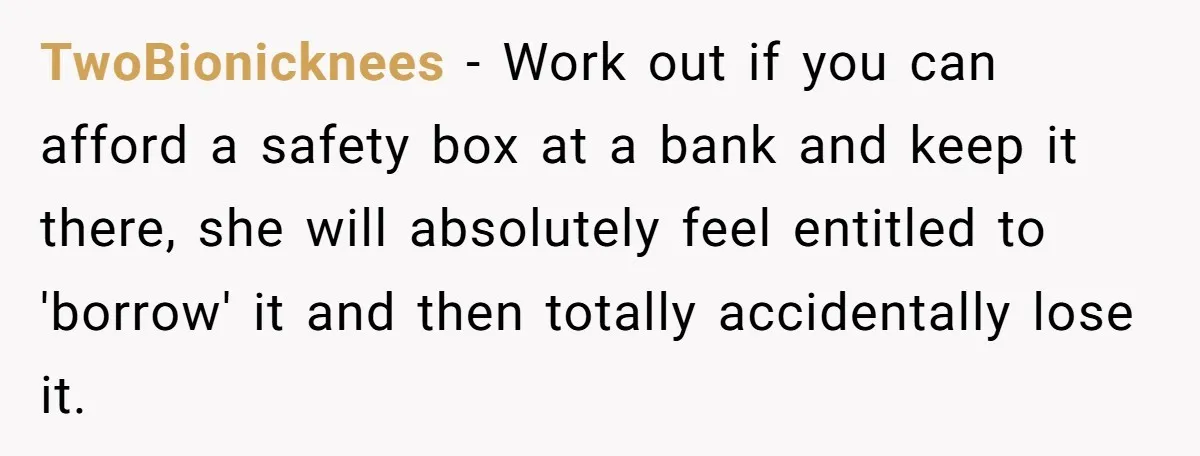 TwoBionicknees − Work out if you can afford a safety box at a bank and keep it there, she will absolutely feel entitled to 'borrow' it and then totally accidentally...