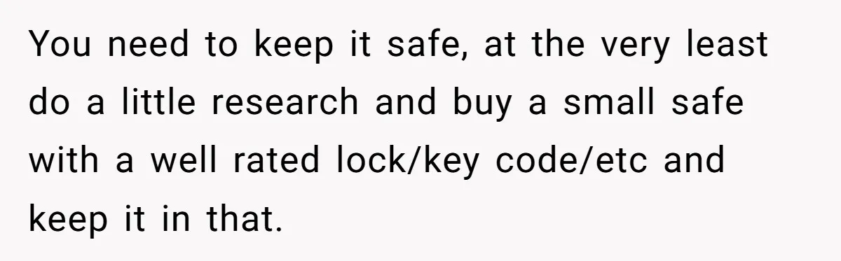 You need to keep it safe, at the very least do a little research and buy a small safe with a well rated lock/key code/etc and keep it in that.