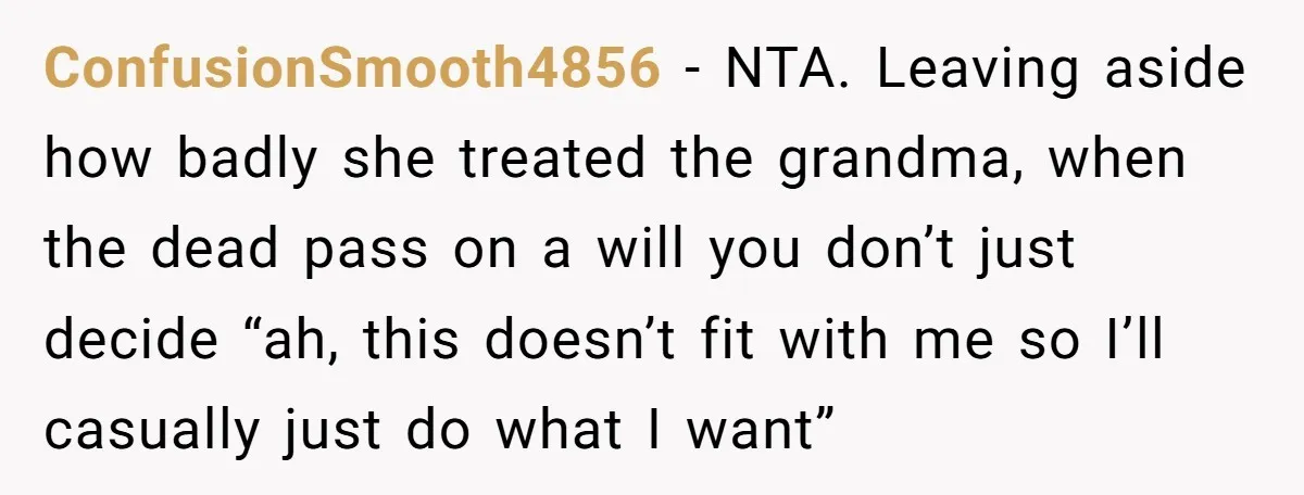 ConfusionSmooth4856 − NTA. Leaving aside how badly she treated the grandma, when the dead pass on a will you don’t just decide “ah, this doesn’t fit with me so I’ll...