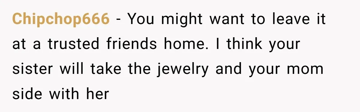 Chipchop666 − You might want to leave it at a trusted friends home. I think your sister will take the jewelry and your mom side with her