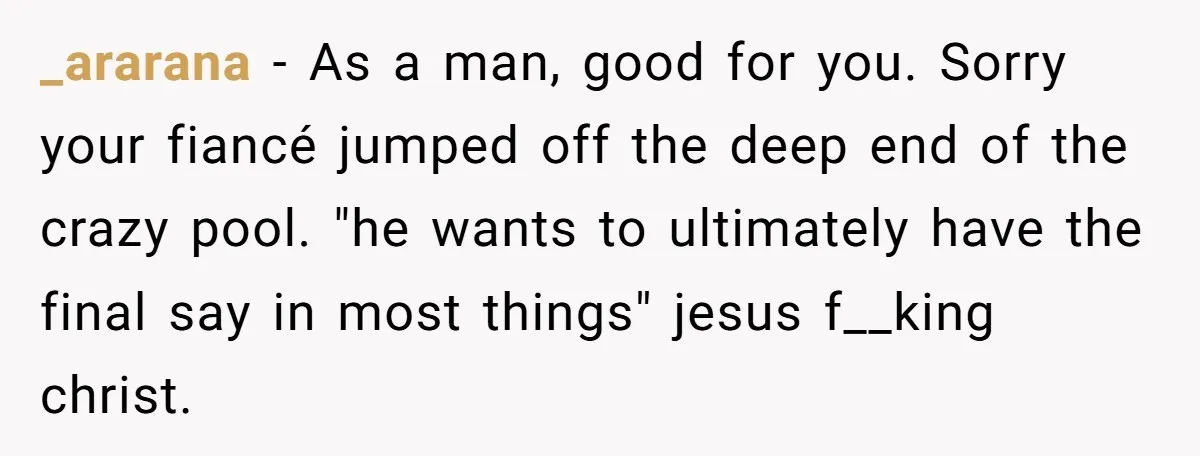 _ararana − As a man, good for you. Sorry your fiancé jumped off the deep end of the crazy pool. "he wants to ultimately have the final say in most...