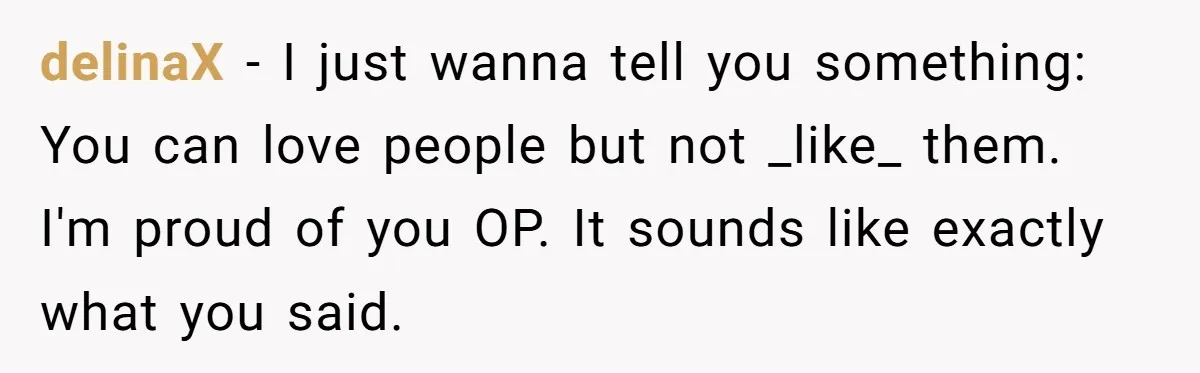 delinaX − I just wanna tell you something: You can love people but not _like_ them. I'm proud of you OP. It sounds like exactly what you said.