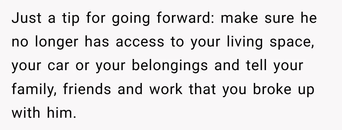 Just a tip for going forward: make sure he no longer has access to your living space, your car or your belongings and tell your family, friends and work that...