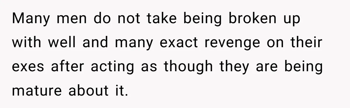 Many men do not take being broken up with well and many exact revenge on their exes after acting as though they are being mature about it.