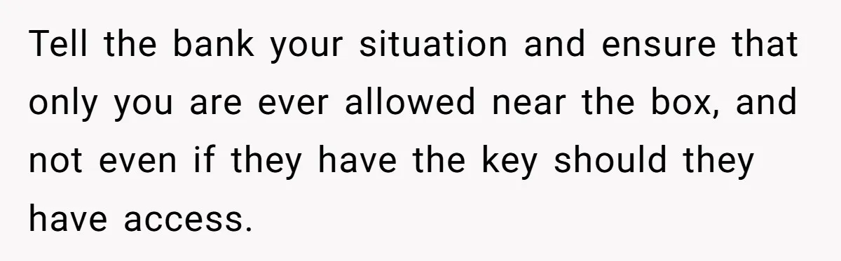 Tell the bank your situation and ensure that only you are ever allowed near the box, and not even if they have the key should they have access.