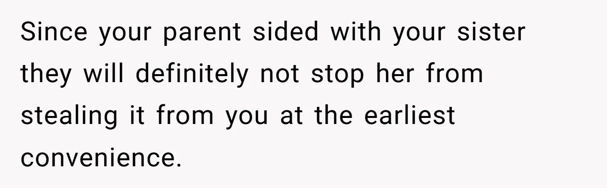 Since your parent sided with your sister they will definitely not stop her from stealing it from you at the earliest convenience.