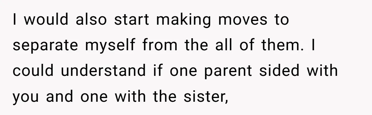 I would also start making moves to separate myself from the all of them. I could understand if one parent sided with you and one with the sister,