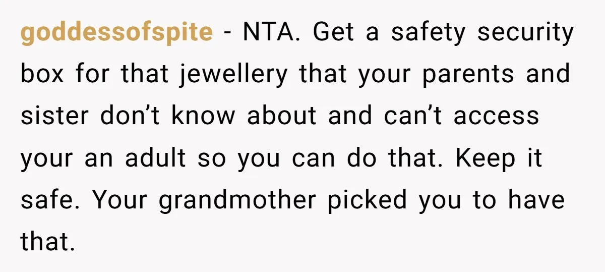 goddessofspite − NTA. Get a safety security box for that jewellery that your parents and sister don’t know about and can’t access your an adult so you can do that....
