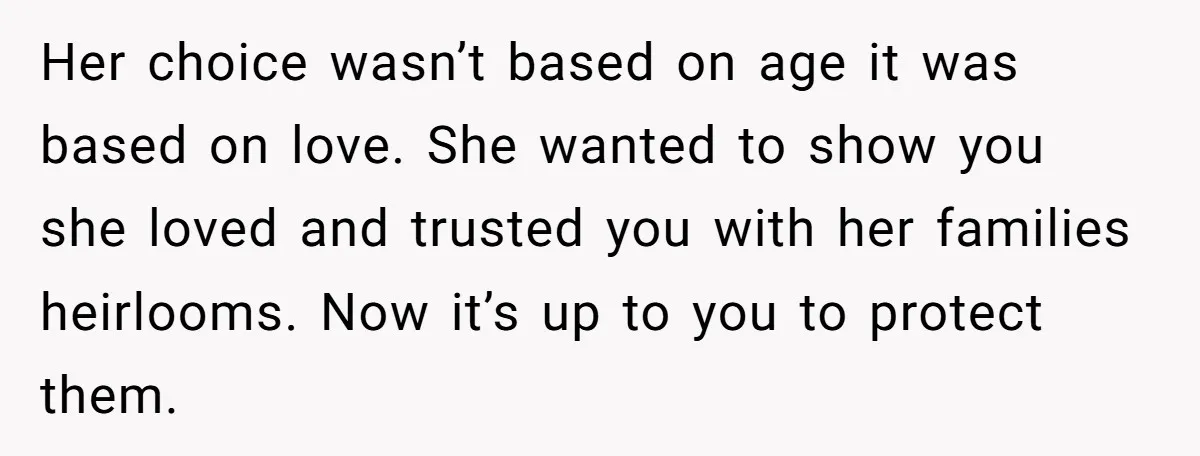 Her choice wasn’t based on age it was based on love. She wanted to show you she loved and trusted you with her families heirlooms. Now it’s up to you...