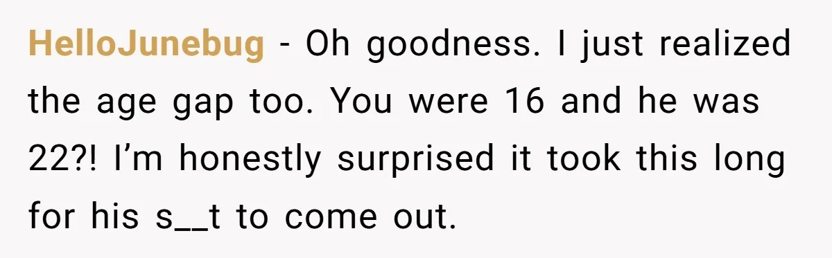 HelloJunebug − Oh goodness. I just realized the age gap too. You were 16 and he was 22?! I’m honestly surprised it took this long for his s__t to come...