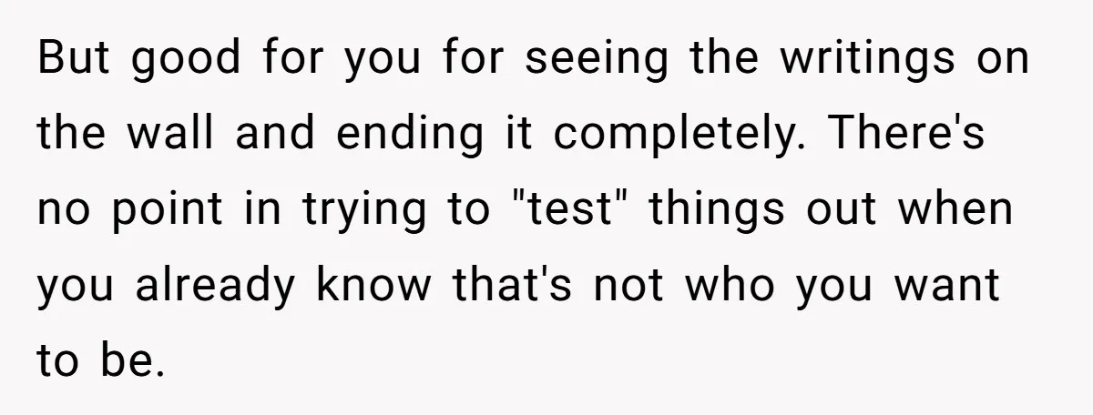 But good for you for seeing the writings on the wall and ending it completely. There's no point in trying to "test" things out when you already know that's not...