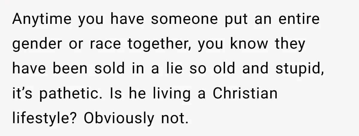 Anytime you have someone put an entire gender or race together, you know they have been sold in a lie so old and stupid, it’s pathetic. Is he living a...