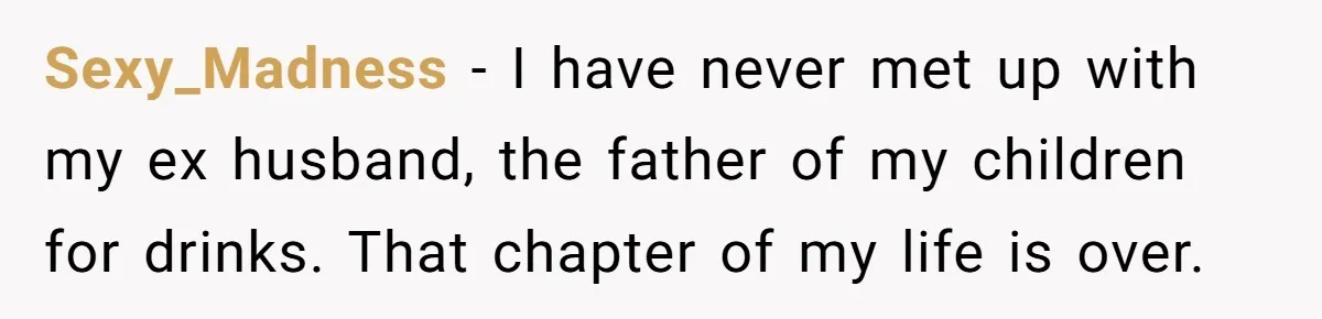 Sexy_Madness − I have never met up with my ex husband, the father of my children for drinks. That chapter of my life is over.
