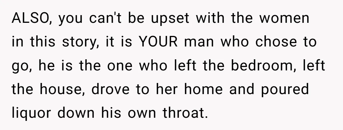 ALSO, you can't be upset with the women in this story, it is YOUR man who chose to go, he is the one who left the bedroom, left the house,...