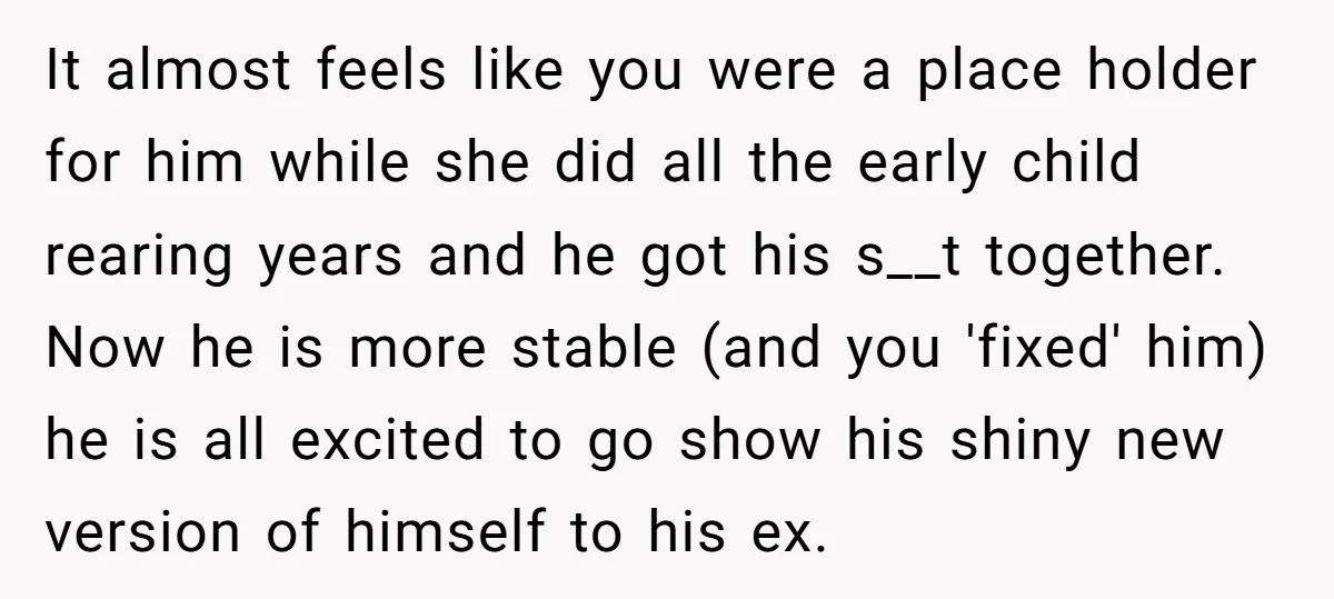 It almost feels like you were a place holder for him while she did all the early child rearing years and he got his s__t together. Now he is more...