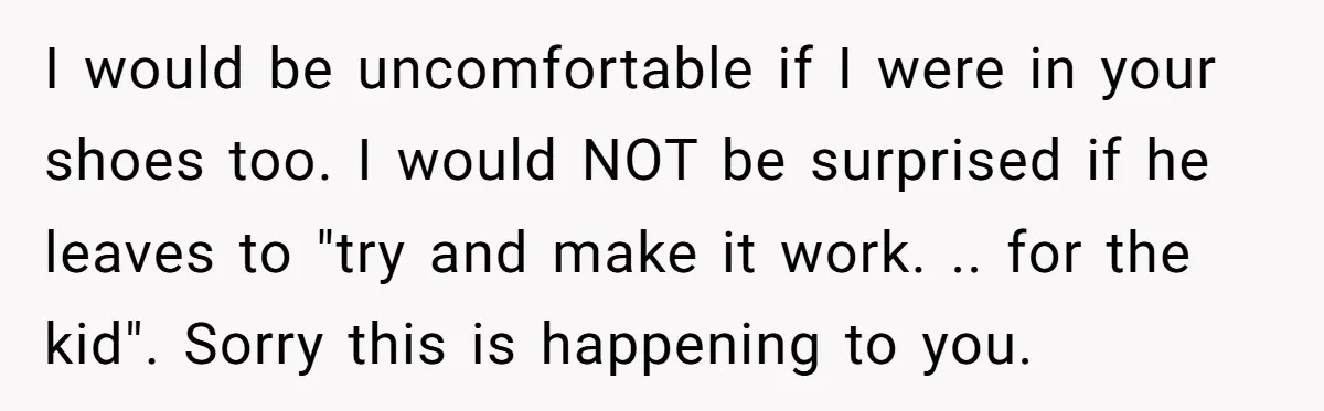 I would be uncomfortable if I were in your shoes too. I would NOT be surprised if he leaves to "try and make it work. .. for the kid". Sorry...