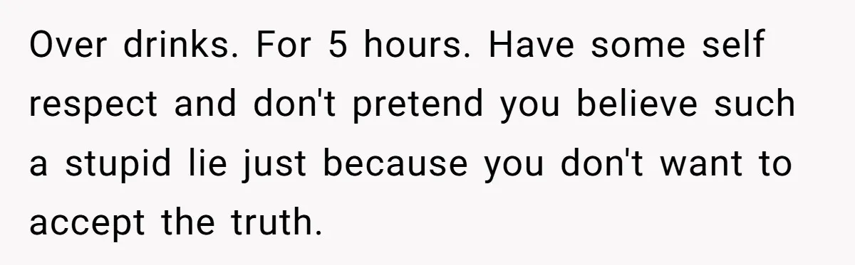 Over drinks. For 5 hours. Have some self respect and don't pretend you believe such a stupid lie just because you don't want to accept the truth.