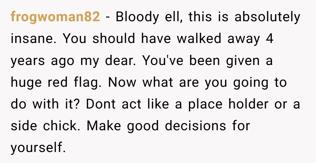 frogwoman82 − Bloody ell, this is absolutely insane. You should have walked away 4 years ago my dear. You've been given a huge red flag. Now what are you going...