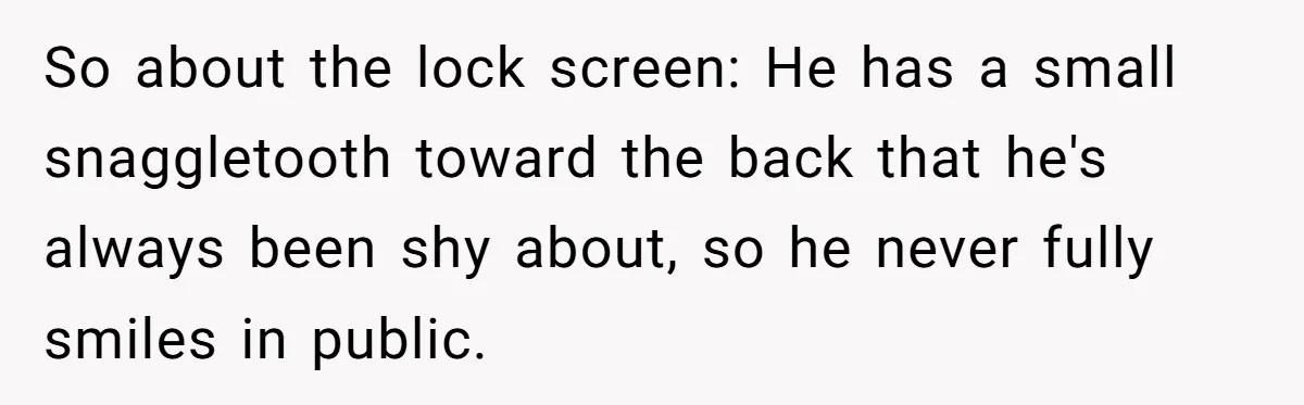 So about the lock screen: He has a small snaggletooth toward the back that he's always been shy about, so he never fully smiles in public.