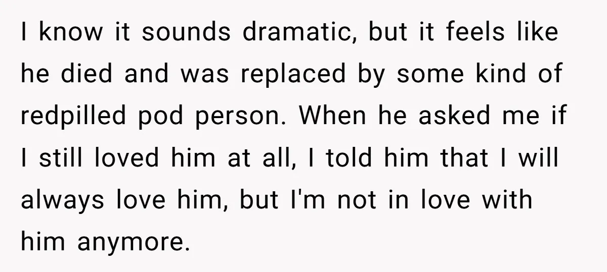 I know it sounds dramatic, but it feels like he died and was replaced by some kind of redpilled pod person. When he asked me if I still loved him...