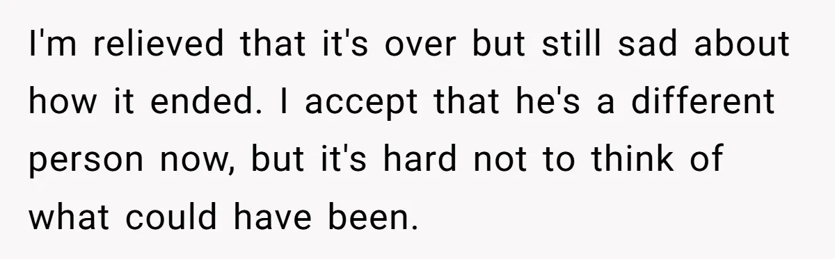 I'm relieved that it's over but still sad about how it ended. I accept that he's a different person now, but it's hard not to think of what could have...