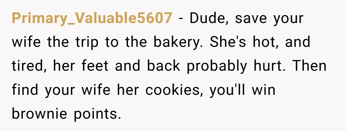 Primary_Valuable5607 − Dude, save your wife the trip to the bakery. She's hot, and tired, her feet and back probably hurt. Then find your wife her cookies, you'll win brownie...
