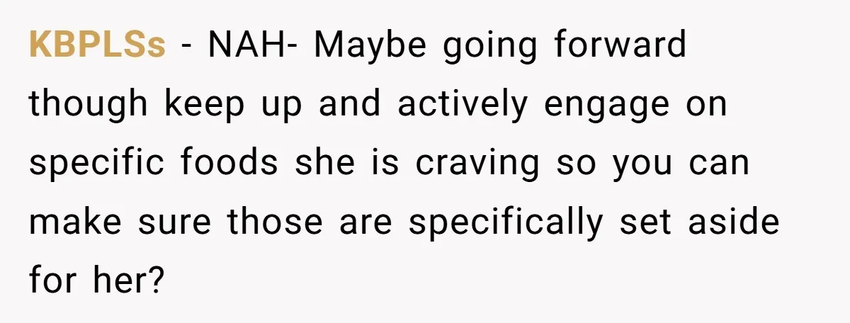 KBPLSs − NAH- Maybe going forward though keep up and actively engage on specific foods she is craving so you can make sure those are specifically set aside for her?