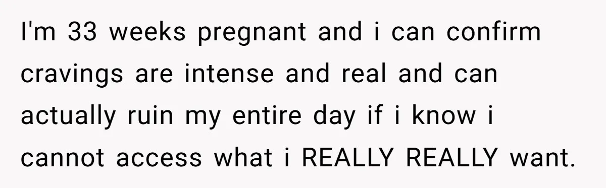 I'm 33 weeks pregnant and i can confirm cravings are intense and real and can actually ruin my entire day if i know i cannot access what i REALLY REALLY...