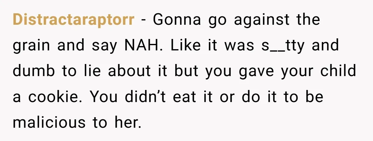 Distractaraptorr − Gonna go against the grain and say NAH. Like it was s__tty and dumb to lie about it but you gave your child a cookie. You didn’t eat...