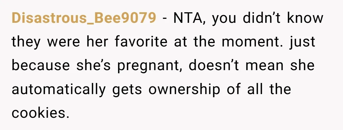 Disastrous_Bee9079 − NTA, you didn’t know they were her favorite at the moment. just because she’s pregnant, doesn’t mean she automatically gets ownership of all the cookies.