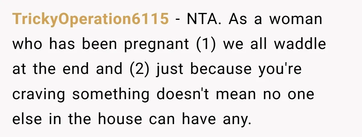 TrickyOperation6115 − NTA. As a woman who has been pregnant (1) we all waddle at the end and (2) just because you're craving something doesn't mean no one else in...