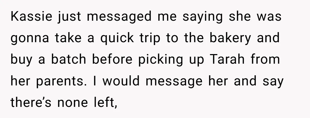 Kassie just messaged me saying she was gonna take a quick trip to the bakery and buy a batch before picking up Tarah from her parents. I would message her...