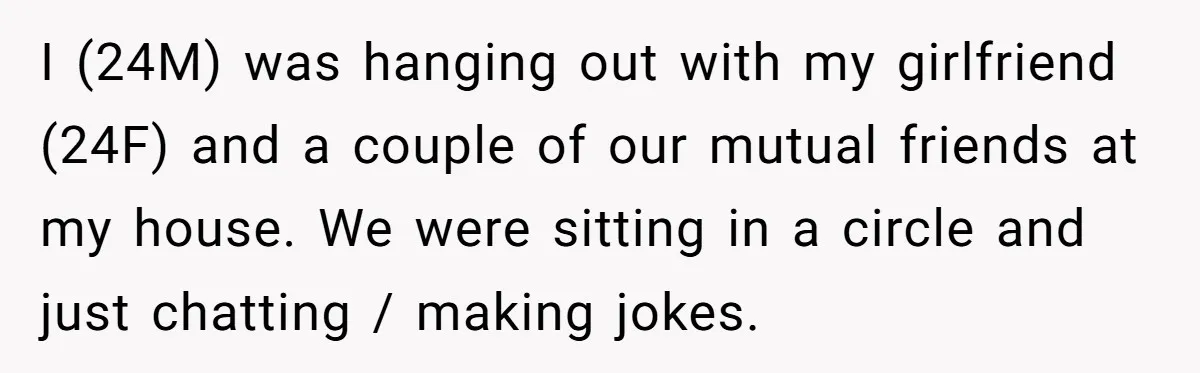 I (24M) was hanging out with my girlfriend (24F) and a couple of our mutual friends at my house. We were sitting in a circle and just chatting / making...