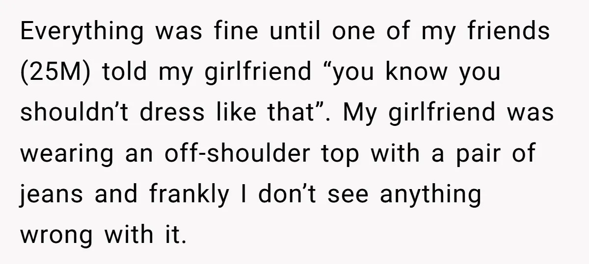 Everything was fine until one of my friends (25M) told my girlfriend “you know you shouldn’t dress like that”. My girlfriend was wearing an off-shoulder top with a pair of...