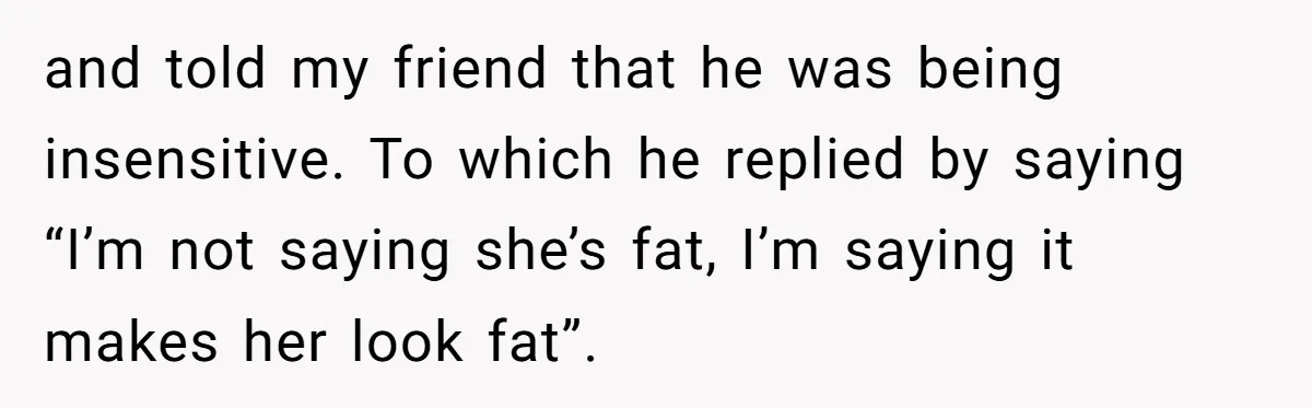 and told my friend that he was being insensitive. To which he replied by saying “I’m not saying she’s fat, I’m saying it makes her look fat”.