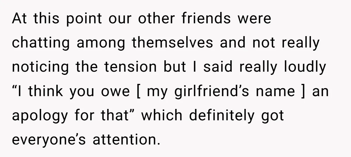 At this point our other friends were chatting among themselves and not really noticing the tension but I said really loudly “I think you owe [ my girlfriend’s name ]...