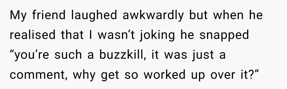 My friend laughed awkwardly but when he realised that I wasn’t joking he snapped “you’re such a buzzkill, it was just a comment, why get so worked up over it?”