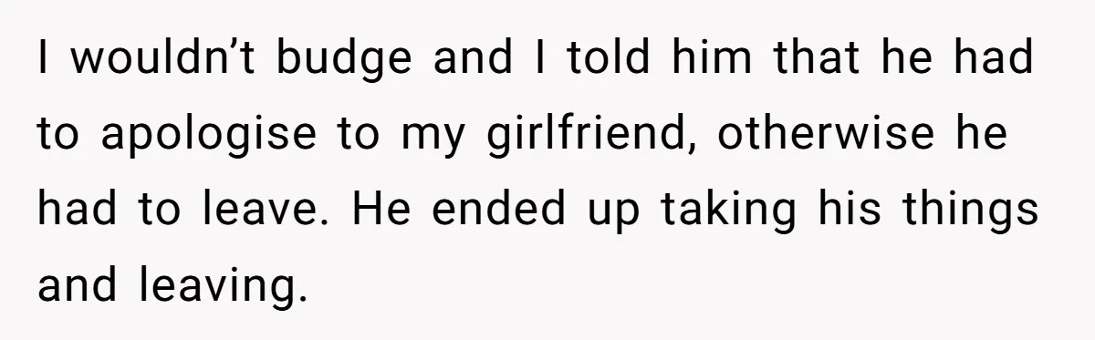 I wouldn’t budge and I told him that he had to apologise to my girlfriend, otherwise he had to leave. He ended up taking his things and leaving.