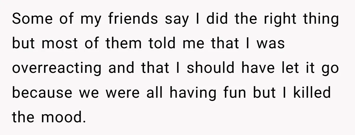 Some of my friends say I did the right thing but most of them told me that I was overreacting and that I should have let it go because we...