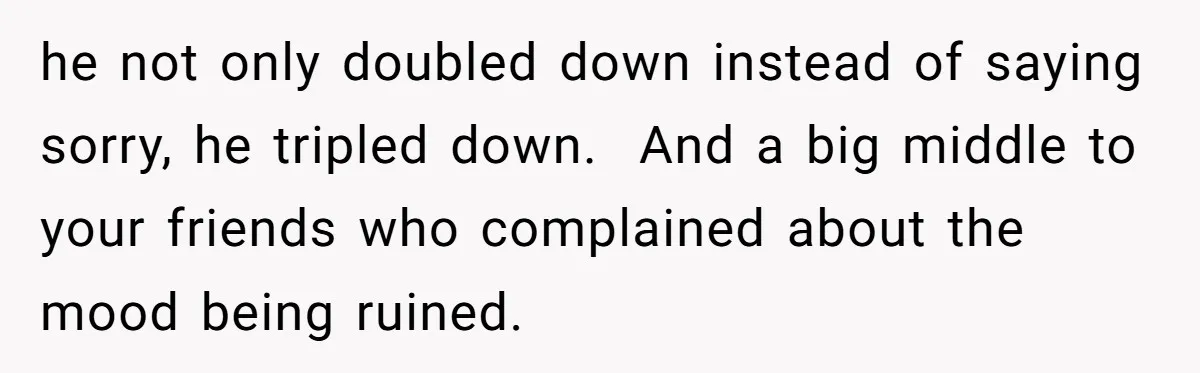 he not only doubled down instead of saying sorry, he tripled down. ​ And a big middle to your friends who complained about the mood being ruined.