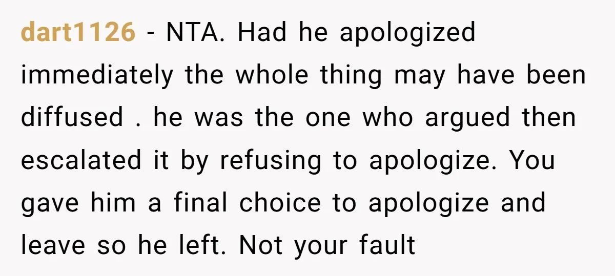 dart1126 − NTA. Had he apologized immediately the whole thing may have been diffused . he was the one who argued then escalated it by refusing to apologize. You gave...