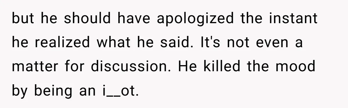 but he should have apologized the instant he realized what he said. It's not even a matter for discussion. He killed the mood by being an i__ot.
