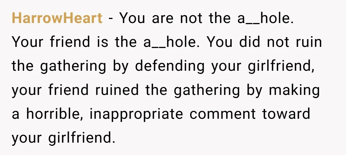 HarrowHeart − You are not the a__hole. Your friend is the a__hole. You did not ruin the gathering by defending your girlfriend, your friend ruined the gathering by making a...