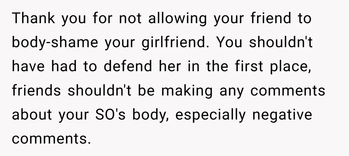 Thank you for not allowing your friend to body-shame your girlfriend. You shouldn't have had to defend her in the first place, friends shouldn't be making any comments about your...